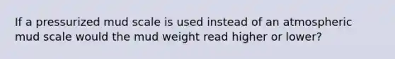 If a pressurized mud scale is used instead of an atmospheric mud scale would the mud weight read higher or lower?