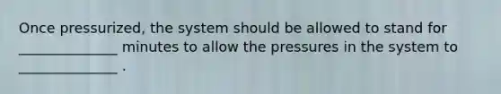 Once pressurized, the system should be allowed to stand for ______________ minutes to allow the pressures in the system to ______________ .