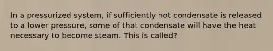 In a pressurized system, if sufficiently hot condensate is released to a lower pressure, some of that condensate will have the heat necessary to become steam. This is called?