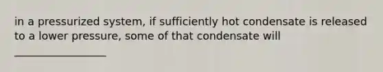 in a pressurized system, if sufficiently hot condensate is released to a lower pressure, some of that condensate will _________________