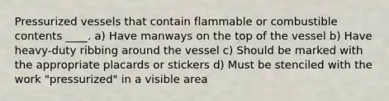 Pressurized vessels that contain flammable or combustible contents ____. a) Have manways on the top of the vessel b) Have heavy-duty ribbing around the vessel c) Should be marked with the appropriate placards or stickers d) Must be stenciled with the work "pressurized" in a visible area