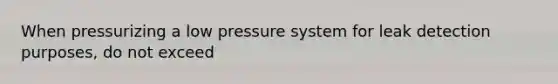 When pressurizing a low pressure system for leak detection purposes, do not exceed