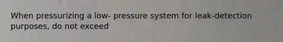 When pressurizing a low- pressure system for leak-detection purposes, do not exceed