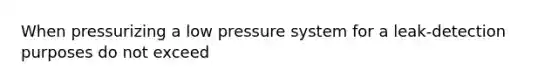 When pressurizing a low pressure system for a leak-detection purposes do not exceed