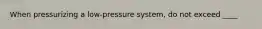 When pressurizing a low-pressure system, do not exceed ____