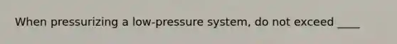 When pressurizing a low-pressure system, do not exceed ____