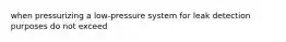 when pressurizing a low-pressure system for leak detection purposes do not exceed