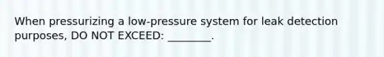 When pressurizing a low-pressure system for leak detection purposes, DO NOT EXCEED: ________.