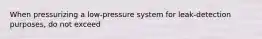 When pressurizing a low-pressure system for leak-detection purposes, do not exceed