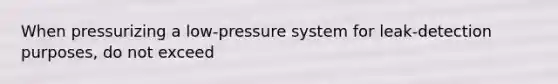 When pressurizing a low-pressure system for leak-detection purposes, do not exceed