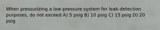 When pressurizing a low-pressure system for leak-detection purposes, do not exceed A) 5 psig B) 10 psig C) 15 psig D) 20 psig