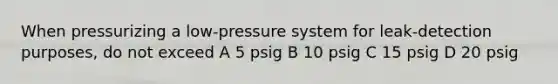 When pressurizing a low-pressure system for leak-detection purposes, do not exceed A 5 psig B 10 psig C 15 psig D 20 psig