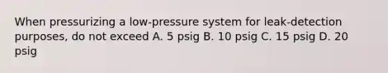 When pressurizing a low-pressure system for leak-detection purposes, do not exceed A. 5 psig B. 10 psig C. 15 psig D. 20 psig