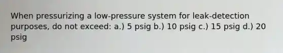 When pressurizing a low-pressure system for leak-detection purposes, do not exceed: a.) 5 psig b.) 10 psig c.) 15 psig d.) 20 psig