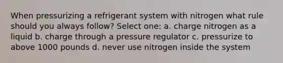 When pressurizing a refrigerant system with nitrogen what rule should you always follow? Select one: a. charge nitrogen as a liquid b. charge through a pressure regulator c. pressurize to above 1000 pounds d. never use nitrogen inside the system