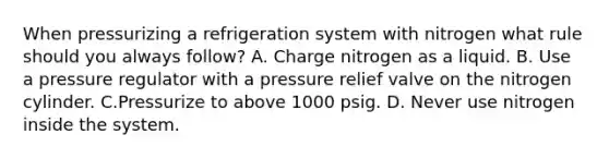 When pressurizing a refrigeration system with nitrogen what rule should you always follow? A. Charge nitrogen as a liquid. B. Use a pressure regulator with a pressure relief valve on the nitrogen cylinder. C.Pressurize to above 1000 psig. D. Never use nitrogen inside the system.