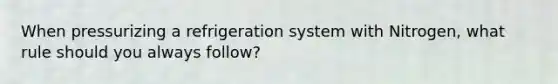 When pressurizing a refrigeration system with Nitrogen, what rule should you always follow?