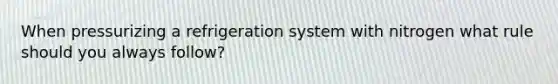 When pressurizing a refrigeration system with nitrogen what rule should you always follow?