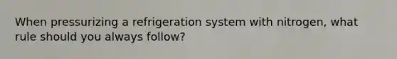 When pressurizing a refrigeration system with nitrogen, what rule should you always follow?