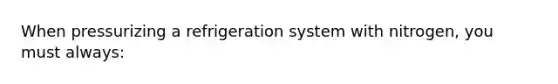 When pressurizing a refrigeration system with nitrogen, you must always: