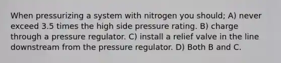 When pressurizing a system with nitrogen you should; A) never exceed 3.5 times the high side pressure rating. B) charge through a pressure regulator. C) install a relief valve in the line downstream from the pressure regulator. D) Both B and C.