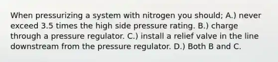 When pressurizing a system with nitrogen you should; A.) never exceed 3.5 times the high side pressure rating. B.) charge through a pressure regulator. C.) install a relief valve in the line downstream from the pressure regulator. D.) Both B and C.