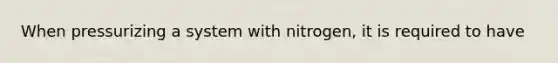 When pressurizing a system with nitrogen, it is required to have