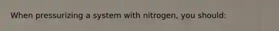 When pressurizing a system with nitrogen, you should: