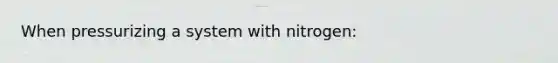 When pressurizing a system with nitrogen: