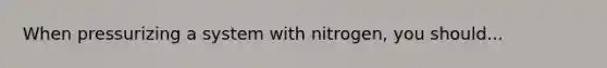 When pressurizing a system with nitrogen, you should...