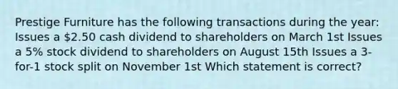 Prestige Furniture has the following transactions during the year: Issues a 2.50 cash dividend to shareholders on March 1st Issues a 5% stock dividend to shareholders on August 15th Issues a 3-for-1 stock split on November 1st Which statement is correct?