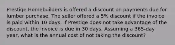 Prestige Homebuilders is offered a discount on payments due for lumber purchase. The seller offered a 5% discount if the invoice is paid within 10 days. If Prestige does not take advantage of the discount, the invoice is due in 30 days. Assuming a 365-day year, what is the annual cost of not taking the discount?