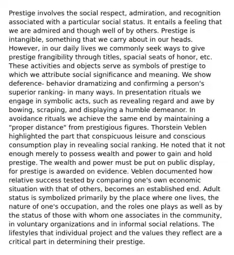 Prestige involves the social respect, admiration, and recognition associated with a particular social status. It entails a feeling that we are admired and though well of by others. Prestige is intangible, something that we carry about in our heads. However, in our daily lives we commonly seek ways to give prestige frangibility through titles, spacial seats of honor, etc. These activities and objects serve as symbols of prestige to which we attribute social significance and meaning. We show deference- behavior dramatizing and confirming a person's superior ranking- in many ways. In presentation rituals we engage in symbolic acts, such as revealing regard and awe by bowing, scraping, and displaying a humble demeanor. In avoidance rituals we achieve the same end by maintaining a "proper distance" from prestigious figures. Thorstein Veblen highlighted the part that conspicuous leisure and conscious consumption play in revealing social ranking. He noted that it not enough merely to possess wealth and power to gain and hold prestige. The wealth and power must be put on public display, for prestige is awarded on evidence. Veblen documented how relative success tested by comparing one's own economic situation with that of others, becomes an established end. Adult status is symbolized primarily by the place where one lives, the nature of one's occupation, and the roles one plays as well as by the status of those with whom one associates in the community, in voluntary organizations and in informal social relations. The lifestyles that individual project and the values they reflect are a critical part in determining their prestige.