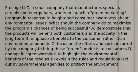 Prestige LLC, a small company that manufactures specialty cereals and energy bars, wants to launch a "green marketing" program in response to heightened consumer awareness about environmental issues. What should the company do to maximize the program's chances of being successful? A) demonstrate that the products will benefit both customers and the society in the long-term B) emphasize benefits to the consumer rather than environmental benefits C) focus on the efforts and costs incurred by the company to bring these "green" products to consumers D) engage in "greenwashing" to highlight the environmental benefits of the product E) explain the rules and regulations laid out by governmental agencies to protect the environment