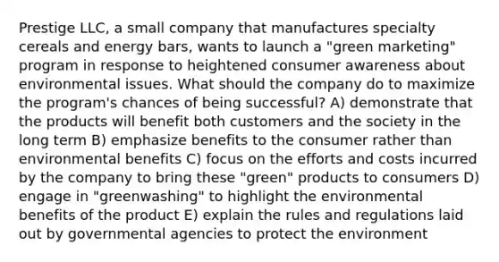 Prestige LLC, a small company that manufactures specialty cereals and energy bars, wants to launch a "green marketing" program in response to heightened consumer awareness about environmental issues. What should the company do to maximize the program's chances of being successful? A) demonstrate that the products will benefit both customers and the society in the long term B) emphasize benefits to the consumer rather than environmental benefits C) focus on the efforts and costs incurred by the company to bring these "green" products to consumers D) engage in "greenwashing" to highlight the environmental benefits of the product E) explain the rules and regulations laid out by governmental agencies to protect the environment