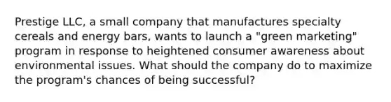 Prestige LLC, a small company that manufactures specialty cereals and energy bars, wants to launch a "green marketing" program in response to heightened consumer awareness about environmental issues. What should the company do to maximize the program's chances of being successful?