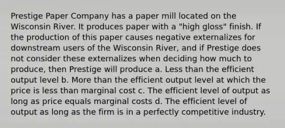 Prestige Paper Company has a paper mill located on the Wisconsin River. It produces paper with a "high gloss" finish. If the production of this paper causes negative externalizes for downstream users of the Wisconsin River, and if Prestige does not consider these externalizes when deciding how much to produce, then Prestige will produce a. Less than the efficient output level b. More than the efficient output level at which the price is less than marginal cost c. The efficient level of output as long as price equals marginal costs d. The efficient level of output as long as the firm is in a perfectly competitive industry.