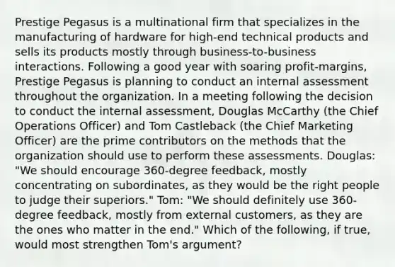 Prestige Pegasus is a multinational firm that specializes in the manufacturing of hardware for high-end technical products and sells its products mostly through business-to-business interactions. Following a good year with soaring profit-margins, Prestige Pegasus is planning to conduct an internal assessment throughout the organization. In a meeting following the decision to conduct the internal assessment, Douglas McCarthy (the Chief Operations Officer) and Tom Castleback (the Chief Marketing Officer) are the prime contributors on the methods that the organization should use to perform these assessments. Douglas: "We should encourage 360-degree feedback, mostly concentrating on subordinates, as they would be the right people to judge their superiors." Tom: "We should definitely use 360-degree feedback, mostly from external customers, as they are the ones who matter in the end." Which of the following, if true, would most strengthen Tom's argument?