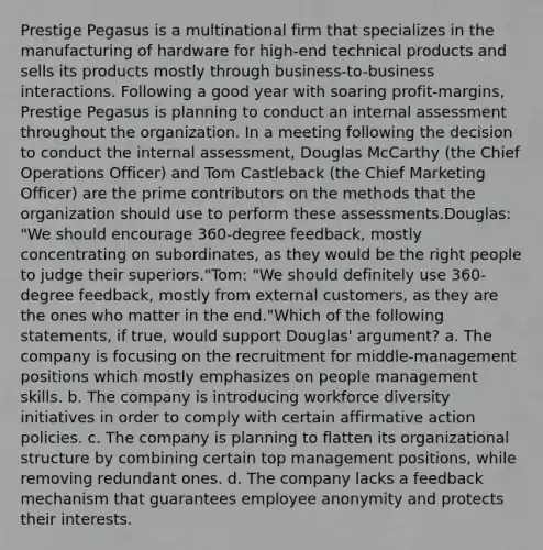 Prestige Pegasus is a multinational firm that specializes in the manufacturing of hardware for high-end technical products and sells its products mostly through business-to-business interactions. Following a good year with soaring profit-margins, Prestige Pegasus is planning to conduct an internal assessment throughout the organization. In a meeting following the decision to conduct the internal assessment, Douglas McCarthy (the Chief Operations Officer) and Tom Castleback (the Chief Marketing Officer) are the prime contributors on the methods that the organization should use to perform these assessments.Douglas: "We should encourage 360-degree feedback, mostly concentrating on subordinates, as they would be the right people to judge their superiors."Tom: "We should definitely use 360-degree feedback, mostly from external customers, as they are the ones who matter in the end."Which of the following statements, if true, would support Douglas' argument? a. The company is focusing on the recruitment for middle-management positions which mostly emphasizes on people management skills. b. The company is introducing workforce diversity initiatives in order to comply with certain affirmative action policies. c. The company is planning to flatten its organizational structure by combining certain top management positions, while removing redundant ones. d. The company lacks a feedback mechanism that guarantees employee anonymity and protects their interests.