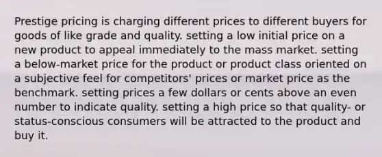 Prestige pricing is charging different prices to different buyers for goods of like grade and quality. setting a low initial price on a new product to appeal immediately to the mass market. setting a below-market price for the product or product class oriented on a subjective feel for competitors' prices or market price as the benchmark. setting prices a few dollars or cents above an even number to indicate quality. setting a high price so that quality- or status-conscious consumers will be attracted to the product and buy it.