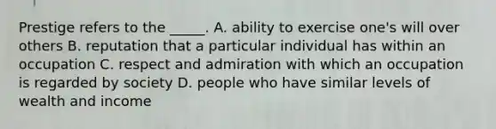 Prestige refers to the _____. A. ability to exercise one's will over others B. reputation that a particular individual has within an occupation C. respect and admiration with which an occupation is regarded by society D. people who have similar levels of wealth and income