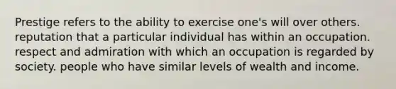 Prestige refers to the ability to exercise one's will over others. reputation that a particular individual has within an occupation. respect and admiration with which an occupation is regarded by society. people who have similar levels of wealth and income.