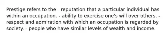 Prestige refers to the - reputation that a particular individual has within an occupation. - ability to exercise one's will over others. - respect and admiration with which an occupation is regarded by society. - people who have similar levels of wealth and income.