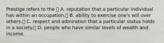 Prestige refers to the  A. reputation that a particular individual has within an occupation. B. ability to exercise one's will over others. C. respect and admiration that a particular status holds in a society. D. people who have similar levels of wealth and income.