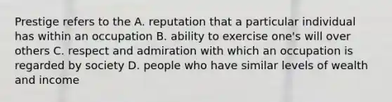 Prestige refers to the A. reputation that a particular individual has within an occupation B. ability to exercise one's will over others C. respect and admiration with which an occupation is regarded by society D. people who have similar levels of wealth and income