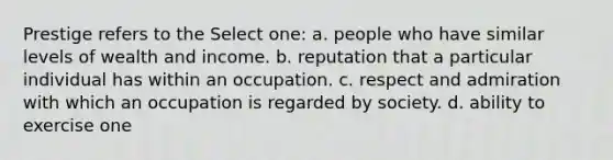 Prestige refers to the Select one: a. people who have similar levels of wealth and income. b. reputation that a particular individual has within an occupation. c. respect and admiration with which an occupation is regarded by society. d. ability to exercise one