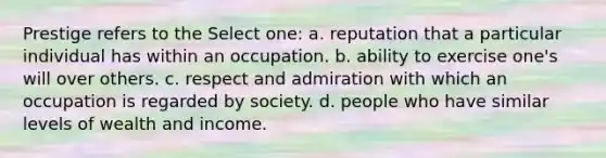 Prestige refers to the Select one: a. reputation that a particular individual has within an occupation. b. ability to exercise one's will over others. c. respect and admiration with which an occupation is regarded by society. d. people who have similar levels of wealth and income.