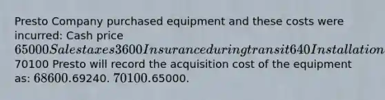 Presto Company purchased equipment and these costs were incurred: Cash price 65000 Sales taxes 3600 Insurance during transit 640 Installation and testing 860 Total costs70100 Presto will record the acquisition cost of the equipment as: 68600.69240. 70100.65000.