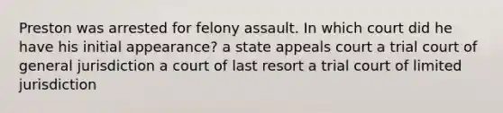 Preston was arrested for felony assault. In which court did he have his initial appearance? a state appeals court a trial court of general jurisdiction a court of last resort a trial court of limited jurisdiction