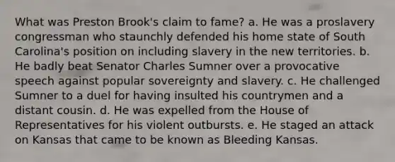 What was Preston Brook's claim to fame? a. He was a proslavery congressman who staunchly defended his home state of South Carolina's position on including slavery in the new territories. b. He badly beat Senator Charles Sumner over a provocative speech against popular sovereignty and slavery. c. He challenged Sumner to a duel for having insulted his countrymen and a distant cousin. d. He was expelled from the House of Representatives for his violent outbursts. e. He staged an attack on Kansas that came to be known as Bleeding Kansas.